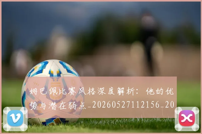 姆巴佩比赛风格深度解析:他的优势与潜在弱点_20260527112156_20260703231850_20260720190008
