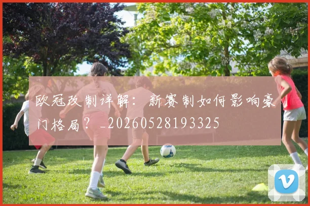 欧冠改制详解:新赛制如何影响豪门格局?_20260528193325